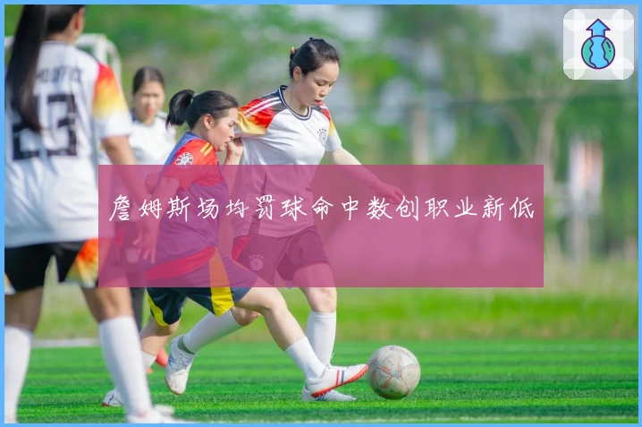 詹姆斯场均罚球命中数创职业新低