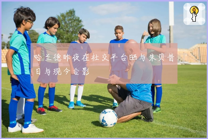 哈兰德昨夜在社交平台晒与朱贝昔日与现今合影