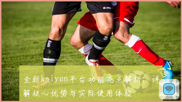 全新kaiyun平台功能亮点解析:详解核心优势与实际使用体验