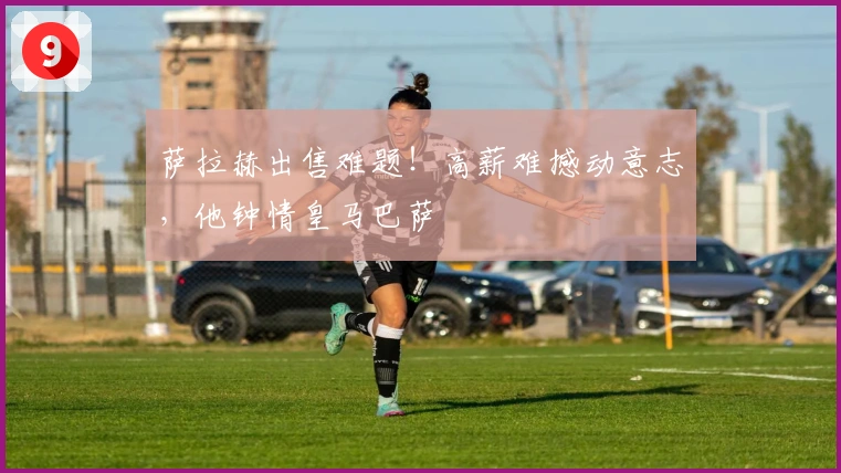 萨拉赫出售难题！高薪难撼动意志，他钟情皇马巴萨