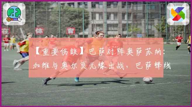 【重要伤缺】巴萨对阵奥萨苏纳：加维与奥尔莫无缘出战，巴萨锋线陷入危机，奥萨苏纳防线再遭打击！