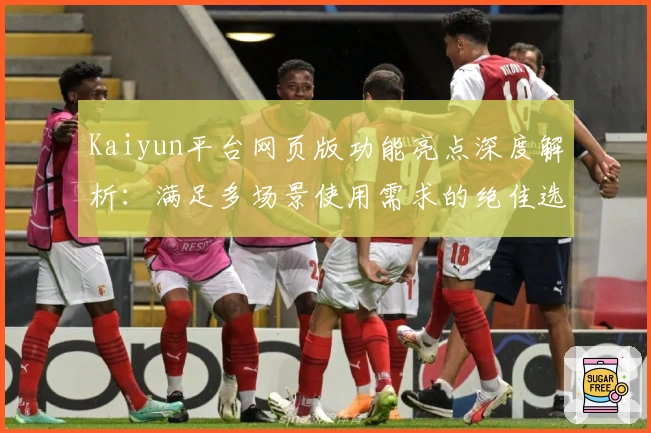 Kaiyun平台网页版功能亮点深度解析：满足多场景使用需求的绝佳选择