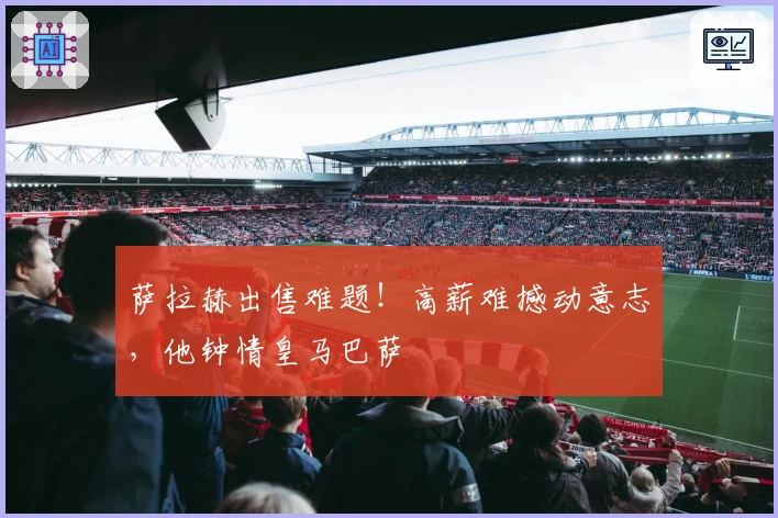 萨拉赫出售难题！高薪难撼动意志，他钟情皇马巴萨