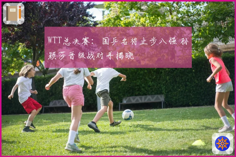 WTT总决赛：国乒名将止步八强 孙颖莎晋级战对手揭晓