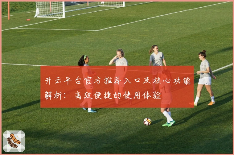 开云平台官方推荐入口及核心功能解析：高效便捷的使用体验