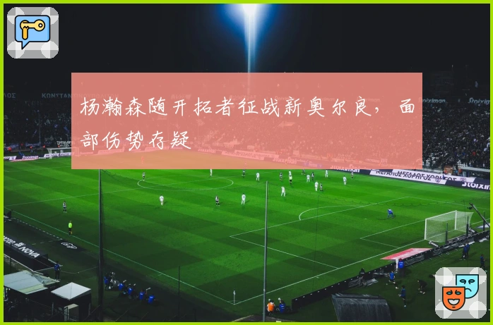 杨瀚森随开拓者征战新奥尔良，面部伤势存疑